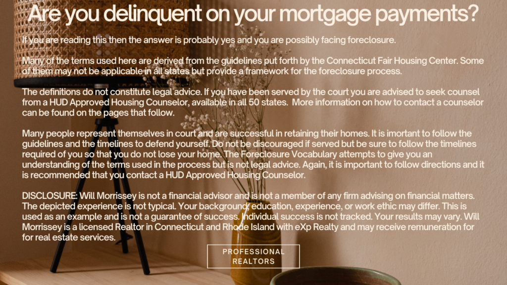 Avoid Foreclosure Process - Are you delinquent on your mortgage payments? If you are reading this then the answer is probably yes and you are possibly facing foreclosure.

Many of the terms used here are derived from the guidelines put forth by the Connecticut Fair Housing Center. Some of them may not be applicable in all states but provide a framework for the foreclosure process. 

The definitions do not constitute legal advice. If you have been served by the court you are advised to seek counsel from a HUD Approved Housing Counselor, available in all 50 states.  More information on how to contact a counselor can be found on the pages that follow.

Many people represent themselves in court and are successful in retaining their homes. It is imortant to follow the guidelines and the timelines to defend yourself. Do not be discouraged if served but be sure to follow the timelines required of you so that you do not lose your home. The Foreclosure Vocabulary attempts to give you an understanding of the terms used in the process but is not legal advice. Again, it is important to follow directions and it is recommended that you contact a HUD Approved Housing Counselor. 

DISCLOSURE: Will Morrissey is not a financial advisor and is not a member of any firm advising on financial matters. The depicted experience is not typical. Your background, education, experience, or work ethic may differ. This is used as an example and is not a guarantee of success. Individual success is not tracked. Your results may vary. Will Morrissey is a licensed Realtor in Connecticut and Rhode Island with eXp Realty and may receive remuneration for  for real estate services