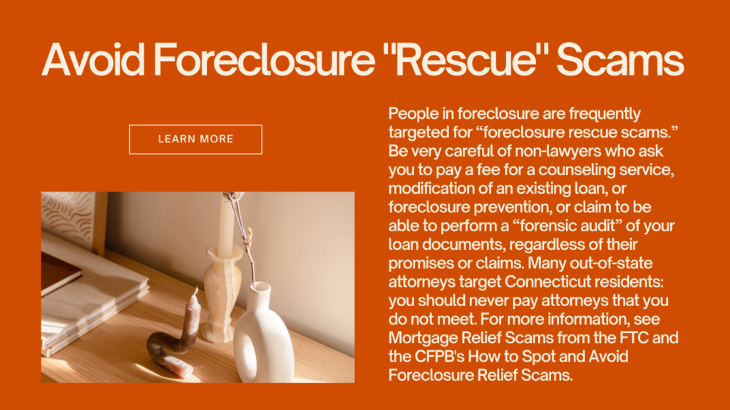 People in foreclosure are frequently targeted for “foreclosure rescue scams.” Be very careful of non-lawyers who ask you to pay a fee for a counseling service, modification of an existing loan, or foreclosure prevention, or claim to be able to perform a “forensic audit” of your loan documents, regardless of their promises or claims. Many out-of-state attorneys target Connecticut residents: you should never pay attorneys that you do not meet. For more information, see Mortgage Relief Scams from the FTC and the CFPB's How to Spot and Avoid Foreclosure Relief Scams.