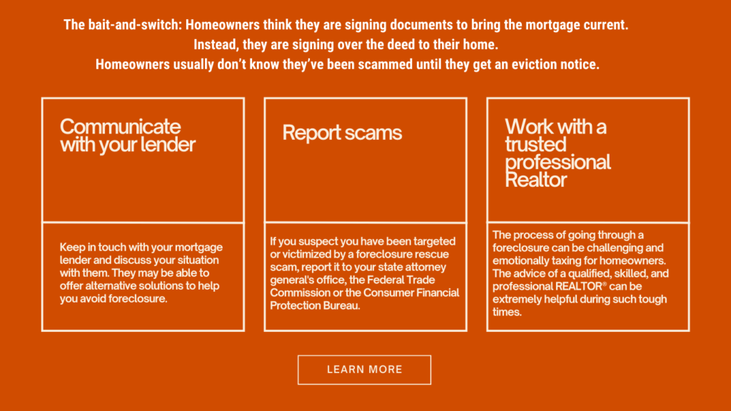 Report scams-Communicate 
with your lender-Work with a trusted professional Realtor-The bait-and-switch: Homeowners think they are signing documents to bring the mortgage current. 
Instead, they are signing over the deed to their home. 
Homeowners usually don’t know they’ve been scammed until they get an eviction notice.